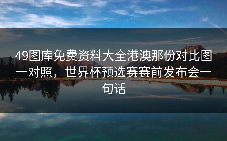 49图库免费资料大全港澳那份对比图一对照，世界杯预选赛赛前发布会一句话
